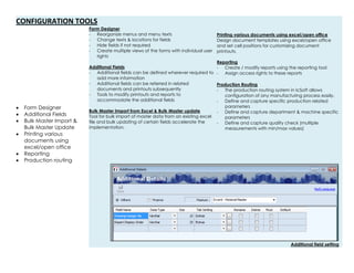 CONFIGURATION TOOLS
 Form Designer
 Additional Fields
 Bulk Master Import &
Bulk Master Update
 Printing various
documents using
excel/open office
 Reporting
 Production routing
Form Designer
- Reorganize menus and menu texts
- Change texts & locations for fields
- Hide fields if not required
- Create multiple views of the forms with individual user
rights
Additional Fields
- Additional fields can be defined wherever required to
add more information
- Additional fields can be referred in related
documents and printouts subsequently
- Tools to modify printouts and reports to
accommodate the additional fields
Bulk Master Import from Excel & Bulk Master update
Tool for bulk import of master data from an existing excel
file and bulk updating of certain fields accelerate the
implementation.
Printing various documents using excel/open office
Design document templates using excel/open office
and set cell positions for customizing document
printouts.
Reporting
- Create / modify reports using the reporting tool
- Assign access rights to these reports
Production Routing
- The production routing system in IcSoft allows
configuration of any manufacturing process easily.
- Define and capture specific production related
parameters
- Define and capture department & machine specific
parameters
- Define and capture quality check (multiple
measurements with min/max values)
Additional field setting
 