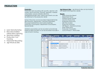 PRODUCTION
 Lean Manufacturing
 Barcode enabled
online data capturing
 Machine Loading
 Production / Lot
Tracking
 Parameter Recording
 Jigs Fixtures & Dies
Production –
Production data recording with quantity, rejection with
causes, start & end time, machine, operators, material
consumption, process details & Idle time,
tools/jigs/fixture/dies used. Various documents can also
be attached to the production detail.
Some of the entry can be recorded independently like
Idle Time Entry, Department / Machine Parameters,
Processed Material Entry (Formulation/Melting),
Production Consumption, Department Consumption,
Rework Details
Material consumption can be recorded automatically
based on BOM and FIFO or can be recorded manually in
case of batch tracking.
Jigs Fixtures & Dies – Jigs fixtures & dies can be tracked
with repairs and inspection details.
Reports
- Daily Production Report
- Department Stock
- Finished Goods Transfer
- Machine Productivity
- Employee Productivity
- Idle Time Analysis
- Production Summary
- WIP Report – Detail & Summary
- Work Order Status
- Production Traceability
- Cost of Product – Work Order
Production Data Entry
 
