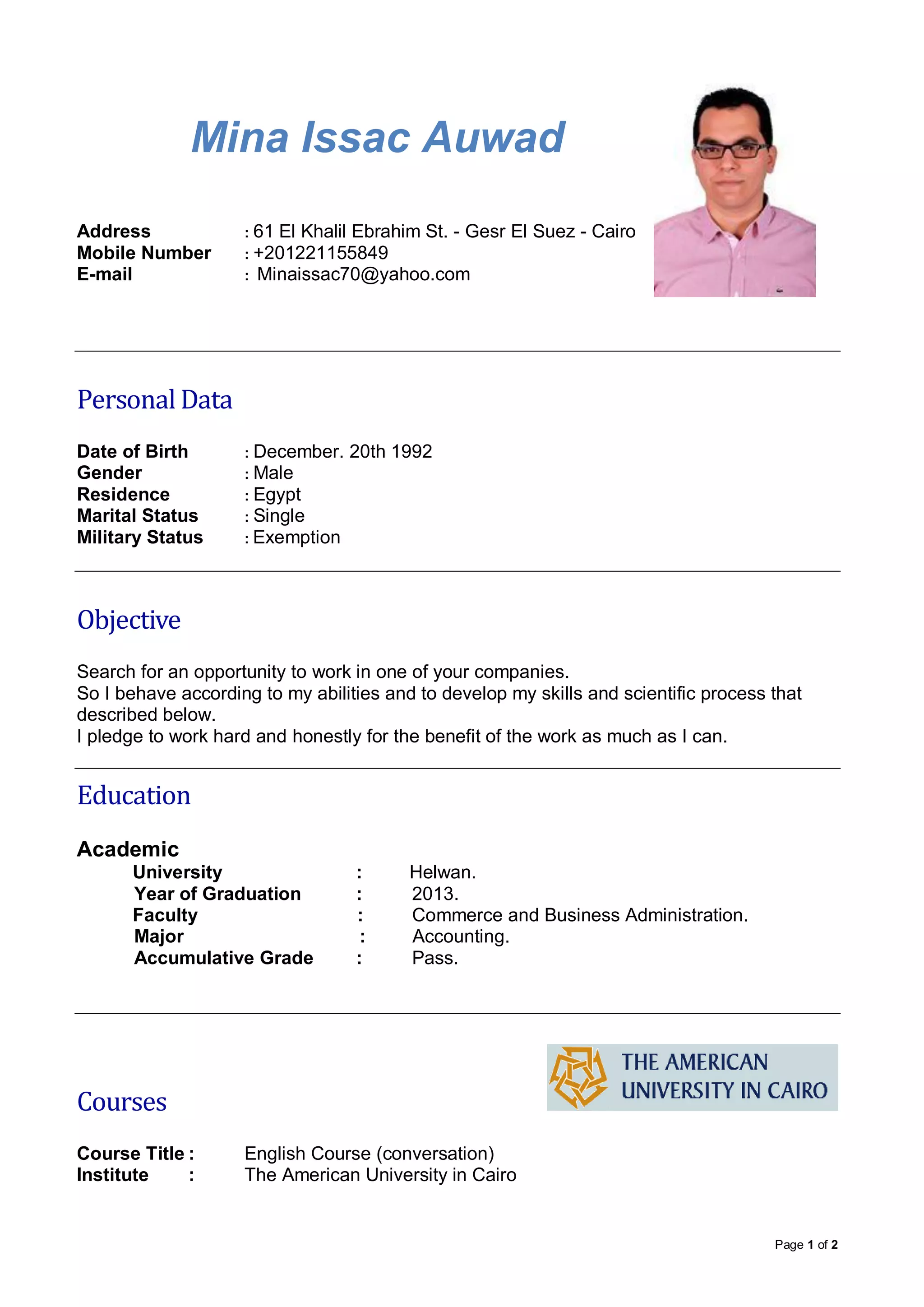 Page 1 of 2
Mina Issac Auwad
Address : 61 El Khalil Ebrahim St. - Gesr El Suez - Cairo
Mobile Number : +201221155849
E-mail : Minaissac70@yahoo.com
Personal Data
Date of Birth : December. 20th 1992
Gender : Male
Residence : Egypt
Marital Status : Single
Military Status : Exemption
Objective
Search for an opportunity to work in one of your companies.
So I behave according to my abilities and to develop my skills and scientific process that
described below.
I pledge to work hard and honestly for the benefit of the work as much as I can.
Education
Academic
University : Helwan.
Year of Graduation : 2013.
Faculty : Commerce and Business Administration.
Major : Accounting.
Accumulative Grade : Pass.
Courses
Course Title : English Course (conversation)
Institute : The American University in Cairo
 