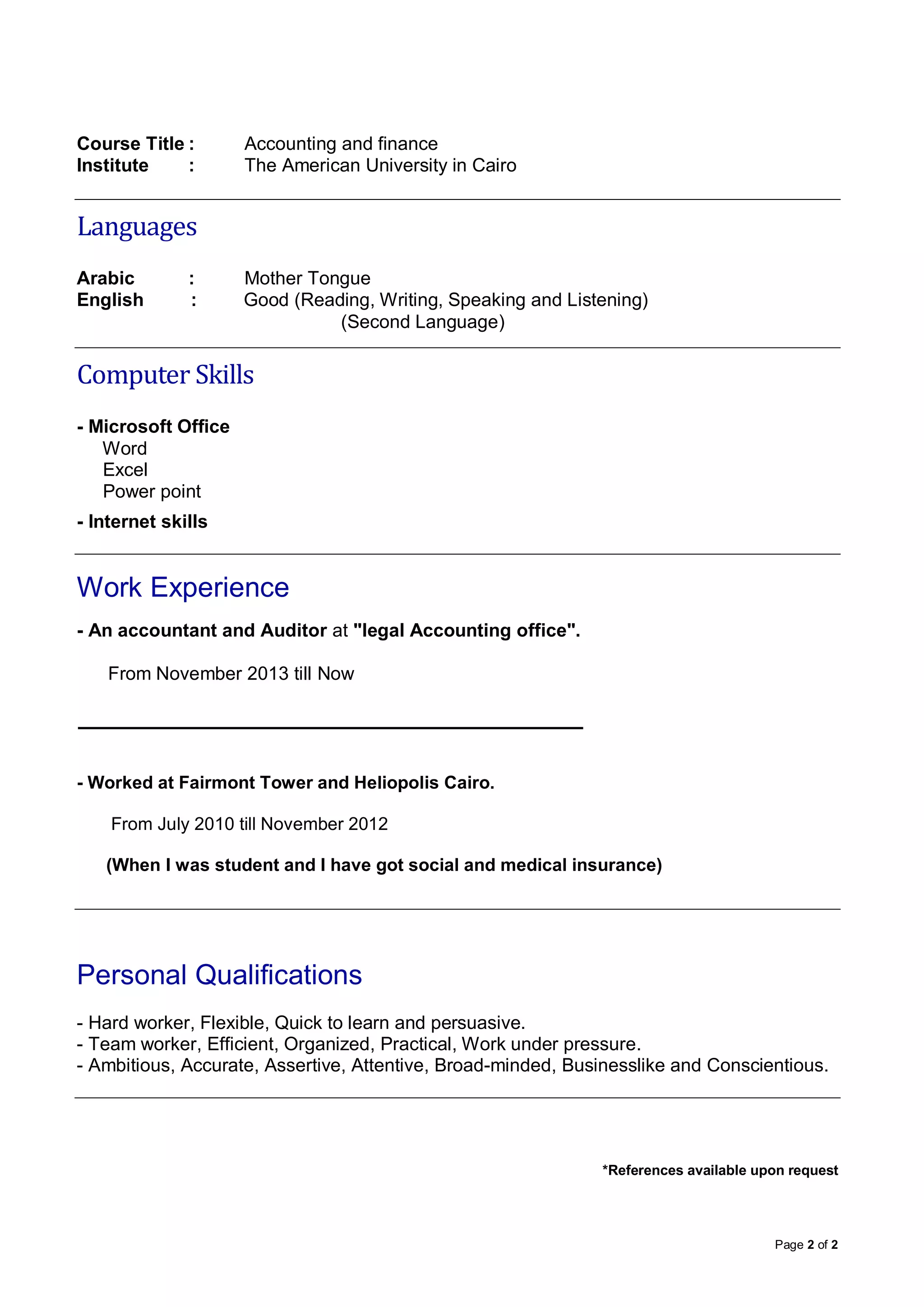 Page 2 of 2
Course Title : Accounting and finance
Institute : The American University in Cairo
Languages
Arabic : Mother Tongue
English : Good (Reading, Writing, Speaking and Listening)
(Second Language)
Computer Skills
- Microsoft Office
Word
Excel
Power point
- Internet skills
Work Experience
- An accountant and Auditor at "legal Accounting office".
From November 2013 till Now
- Worked at Fairmont Tower and Heliopolis Cairo.
From July 2010 till November 2012
(When I was student and I have got social and medical insurance)
Personal Qualifications
- Hard worker, Flexible, Quick to learn and persuasive.
- Team worker, Efficient, Organized, Practical, Work under pressure.
- Ambitious, Accurate, Assertive, Attentive, Broad-minded, Businesslike and Conscientious.
*References available upon request
 