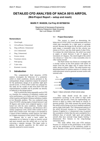 Mark P. Wason Detail CFD Analysis of NACA 0015 Airfoil AERO406
1
DETAILED CFD ANALYSIS OF NACA 0015 AIRFOIL
(Mid-Project Report – setup and mesh)
MARK P. WASON, Cal Poly ID 007868194
Department of Aerospace Engineering,
California Polytechnic State University
San Luis Obispo, CA 93407
Nomenclature
𝑐 Chord length
𝐶𝑙 Lift coefficient, 2 dimensional
𝐶 𝑑 Drag coefficient, 2 dimensional
𝑙 Lift, 2 dimensional
𝑑 Drag, 2 dimensional
𝑢∗ Friction velocity
𝑈∞ Freestream velocity
y Wall spacing
𝑦+
Y-plus value
𝜈 Kinematic viscosity
1 Introduction
This computational fluid dynamics (CFD)
analysis investigates the behaviour of a symmetric
airfoil in climb conditions, directly pertinent to the
undergraduate design competition request for proposal
for the preliminary design of an aerobatic light sport
aircraft (LSA). A NACA 0015 airfoil was selected for
this study for the wealth of data from both CFD and
experimentation available and its possible use directly
or indirectly in the design project.
NACA airfoils have been repeatedly used in CFD
as a baseline for evaluation of turbulence models and
solver performance, as in Sahin and Acir’s comparison
of the k-epsilon and Spalart Allmaras turbulence models
at low Reynolds numbers. This was conducted using
Ansys FLUENT, altering angles of attack between 2 and
20 degrees and results were compared against a wind
tunnel test with the same conditions. Another study
conducted by Eleni, Athanasios, and Dionissios did a
similar comparison with a NACA 0012 airfoil in more
detail with a similar result. This study is not intended as
a repeat of these turbulence model analyses, but rather
an in depth examination of this airfoil’s flow features.
Because this is such a basic airfoil the
information on its behavior is taken as entirely solved
and most research uses this airfoil only as a tool for
conveying a separate message. This paper seeks to
address the specific quantities for this airfoil not
typically analysed in recent research.
1.1 Project Description
This project is aimed at determining the
behaviour of a NACA 0015 two-dimensional airfoil in a
climb state reasonable for a light sport or aerobatic
aircraft. Because the design for the aircraft is still in the
early stages, a reasonable value for this velocity was
chosen as 30 m/s, near the climb speed of other LSAs.
To evaluate the climb behaviour, the airfoil was tested
at angles of attack between 8 and 15 degrees in
increments of 2 degrees. The chord length of the airfoil
was chosen as 1 meter for a value reasonably close to
other similar aircraft.
The fluid volume was chosen as a rectangle with
a circular section on the front portion with airfoil 10
meters from the inlet edges and 35 meters from the
outlet, shown in figure 1 below. The outlet location was
determined based on solution analysis of volumes with
outlet placement varied to generate accurate results with
minimal cells.
Figure 1. Basic schematic of fluid volume setup.
This study should reveal the extent of
recirculation occurring on the airfoil in high climb
conditions and provide a basis for implementing any
devices to delay or reduce stall based on velocity or
pressure profiles. This study assumes the aircraft using
this airfoil will be flying at sea level standard conditions
and at a high climb angle. The 2 dimensional analysis of
the airfoil obviously assumes no 3 dimensional flow
features if applied to a 3 dimensional wing. In general
this assumption is better than the same assumption for a
different class of aircraft: light sport and aerobatic
aircraft often have unswept wings largely limiting 3
dimensional flow features to the wing-fuselage
interaction alone.
This study differs from past CFD analyses
because it is focused on the performance of the airfoil
and not the performance of the turbulence model or
solver. Because of this, special attention will be payed
𝑈∞
10 meters
35 meters
 