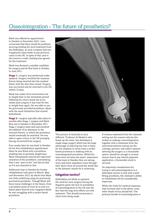www.fieldfisher.com/personalinjury | Freephone 0800 358 38488
A witness statement from the claimant
setting out the reasons why he/she
wishes to undergo osseointegration,
together with a statement from the
instructed solicitor setting out the
costings, process, and expert opinion
advising the surgery is a reasonable
option, should be enough to at least
ensure that at any interim payment
application, a favourable result is
secured.
An important consideration for
trying to sell osseointegration to a
defendant insurer is that with a well-
fitting prosthesis, the claimant’s ability
to rehabilitate will be considerably
improved.
While the claim for medical expenses
may increase due to the above costs,
other heads of loss should fall. The
primary benefit of osseointegration is
The process in Australia is very
different. Professor Al Muderis who
heads up the team, has developed a
single stage surgery which has the huge
advantage of reducing the time it takes
for the amputee to move from a socket
based prosthesis to walking with an
osseointegrated prosthesis. Whilst his
team does not have the years’ experience
of the team in Sweden they are seeing
more and more amputees come through
their doors from all around the world due
to the fantastic results he is achieving.
Litigation tactics?
Defendants are likely to question
the need for such surgery during the
litigation given the lack of availability
of osseointegration in the UK and the
fact that the long term effects are still
unknown. This should not prevent a
claim from being made.
Mark was offered an appointment
in Sweden in December 2010. I was
concerned that there would be problems
securing funding for such treatment from
the Defendant, as such a request had not,
it appeared, been made in any previous
cases in the UK. In spite of that, and to
the insurer’s credit, funding was agreed
for the treatment.
Mark was deemed a suitable candidate
for surgery and he flew back to Sweden
in June 2011.
Stage 1 - surgery was performed under
epidural. Surgery involved the titanium
fixture being inserted into the residual
femur with the skin then closed. Surgery
was successful and he returned to the UK
within 12 days.
Mark was under strict instructions not
to weight bear in the immediate period
following his return home but at six
weeks post-surgery it was vital for him
to weight bear again. He was able to use
his previously provided prosthesis, albeit
with the same limitations that existed
beforehand.
Stage 2 - surgery typically takes place 6
months after Stage 1 surgery and Mark
flew out to Sweden in November 2011.
Stage 2 surgery went well and involved
the addition of an abutment to the
titanium fixture, to which the prosthesis
would eventually be attached. He was
able to again return to the UK promptly
having recovered from surgery.
Four weeks later he was back in Sweden
for his first rehabilitation appointment
when he was fitted with a prosthesis
enabling him to partially weight bear.
Mark immediately noticed the improved
sensation of the prosthesis, commenting
that it was “part of me” and did not feel
as if it was attached to him.
Additional trips to Sweden for further
rehabilitation took place in March, May
and November 2012, by which time Mark
was fully mobilising using his previously
purchased prosthesis. Though Mark still
faces many challenges in the future, from
a prosthetic point of view he is now in a
better place than he ever imagined whilst
he was struggling with a socket based
prosthesis.
Osseointegration - The future of prosthetics?
 