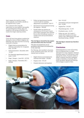 Caring for our clients | Commitment to our cases | Cutting edge expertise 9
fees - £12,223
•	 Anaesthetist and pain management
fees - £3,080
•	 Implant Fee - £19,250
•	 Physiotherapy fees - £1,375
•	 Prosthetist costs - £1,375
•	 Follow up costs for 6 week, 3
month and 6 month review plus
yearly x-rays, DEXA bone scans and
functional testing - £50,000
The total figure claimed was therefore
£118,428.
Conclusions
Osseointegration is a new and exciting
form of treatment that is a viable
alternative for many amputees. Solicitors
should be aware of it and discuss it with
appropriate clients. If anyone wishes to
speak to patients that have undergone
surgery in Sweden or Australia, then I
know that Mark, Michael and Viktorija
will be happy to speak to them.
•	 Follow up Appointments (months
1,3,6,9,12 and 18, including
adjustments to prostheses - £20,717
•	 Sub Total of cost of treatment during
the litigation - £90,000
•	 Further follow up sessions are
anticipated at 3,5,7,10 and 15 years
post-surgery and these were claimed
for at a cost of £3,000 per session, to
include travel and accommodation
expenses.
The total figure claimed for the surgery
and associated costs was £132,500.
This does not include the cost of
prostheses which need to be allowed for
in the usual way.
For Viktorija, who travelled to Australia
at the conclusion of her claim, the costs
claimed were as follows:
•	 Flights/hotel accommodation for
Claimant and mother - £16,000
•	 Surgery costs - £15,125
•	 Hospital admission and inpatient
that it negates the need for sockets,
which typically cost £4,500 to £6,000, to
be replaced every 5 years.
For a claimant with a long life
expectancy, as most patient’s that qualify
for osseointegration will be, there can
easily be a cost saving of £30,000+ as a
result of no longer requiring sockets.
Costs
Costs will vary from patient to patient but
during the course of Mark’s litigation the
following costs were incurred in securing
treatment in Sweden:
•	 Flights/hotel accommodation for
Claimant and mother for 12 separate
trips - £27,500
•	 Initial Assessment - December 2010
- £1,207
•	 Pre Operative appointments (two in
total) - £2,951
•	 Stage 1 Surgery - June 2011 - £27,745
•	 Stage 2 Surgery - November 2011 -
£36,400
 