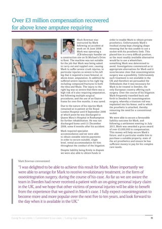 Caring for our clients | Commitment to our cases | Cutting edge expertise 11
Mark Bowman commentated:
“I was delighted to be able to achieve this result for Mark. More importantly we
were able to arrange for Mark to receive revolutionary treatment, in the form of
osseointegration surgery, during the course of his case. As far as we are aware the
team in Sweden had never received a patient with an on-going personal injury claim
in the UK, and we hope that other victims of personal injuries will be able to benefit
from the experience that we gained in Mark’s case. I fully expect osseointegration to
become more and more popular over the next five to ten years, and look forward to
the day when it is available in the UK.”
Over £3 million compensation recovered
for above knee amputee requiring
order to enable Mark to obtain private
prosthetics. Unfortunately Mark’s
residual stump kept changing shape
meaning that he was unable to use a
socket with his prosthetic limb. This
placed him in a very difficult position,
as the most readily available alternative
would be to use a wheelchair,
something Mark was determined to
avoid. Investigations commenced as to
appropriate alternatives for Mark and it
soon became clear that osseointegration
surgery was a possibility. Unfortunately
such treatment is not available in the
UK and therefore we persuaded the
Defendants that it was necessary for
Mark to be treated in Sweden, the
only European country offering such
surgery. Over the course of his litigation
Mark frequently travelled back and
forth to Sweden for osseointegration
surgery, whereby a titanium rod was
implanted into his femur, and to which
the prosthetic is attached, thereby
removing the need for a conventional
socket.
We were able to secure a favourable
liability outcome for Mark, and
following a settlement meeting in July
2013, Mark was awarded a gross award
of over £3,000,000 in compensation.
This money will help secure Mark’s
future, and in particular enable him to
purchase a suitable property, state of
the art prosthetics and ensure he has
sufficient money to pay for his complex
care needs.
Mark Bowman was
instructed by Mark
following an accident at
work on 16 June 2008.
Mark was operating a
JCB telescopic handler on
a construction site on St Michael’s Drive
in Kent. The machine was not suitable
for the job that Mark was being asked
to carry out and toppled over, causing
Mark to suffer severe crush injuries, in
particular injuries so severe to his left
leg that it required a trans femoral, or
above-knee, amputation. In addition he
suffered severe injuries to his right leg
including compound fractures to both
the tibia and fibula. The injury to the
right leg was so severe that there was a
high risk of it also requiring amputation,
but following multiple surgical
procedures, and the use of an Ilzarov
frame for over five months, it was saved.
Due to the nature of his injuries Mark
remained at in patient at the Royal
London Hospital until 8 September 2008
at which point he was discharged to
Queen Mary’s Hospital in Roehampton
for further rehabilitation. He was not
discharged home until 21 December
2008, some 6 months after his accident.
Mark required specialist
accommodation and we were able
to obtain sizeable interim payments
in order to secure suitable, single
level, rental accommodation for him
throughout the conduct of the litigation.
Despite liability being firmly in dispute
we were also able to obtain funds in
 