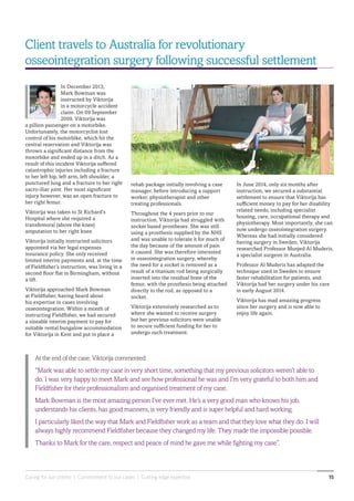 Caring for our clients | Commitment to our cases | Cutting edge expertise 15
In June 2014, only six months after
instruction, we secured a substantial
settlement to ensure that Viktorija has
sufficient money to pay for her disability
related needs, including specialist
housing, care, occupational therapy and
physiotherapy. Most importantly, she can
now undergo osseointegration surgery.
Whereas she had initially considered
having surgery in Sweden, Viktorija
researched Professor Munjed Al Muderis,
a specialist surgeon in Australia.
Professor Al Muderis has adapted the
technique used in Sweden to ensure
faster rehabilitation for patients, and
Viktorija had her surgery under his care
in early August 2014.
Viktorija has mad amazing progress
since her surgery and is now able to
enjoy life again.
At the end of the case, Viktorija commented:
“Mark was able to settle my case in very short time, something that my previous solicitors weren’t able to
do. I was very happy to meet Mark and see how professional he was and I’m very grateful to both him and
Fieldfisher for their professionalism and organised treatment of my case.
Mark Bowman is the most amazing person I’ve ever met. He’s a very good man who knows his job,
understands his clients, has good manners, is very friendly and is super helpful and hard working.
I particularly liked the way that Mark and Fieldfisher work as a team and that they love what they do. I will
always highly recommend Fieldfisher because they changed my life. They made the impossible possible.
Thanks to Mark for the care, respect and peace of mind he gave me while fighting my case”.
Client travels to Australia for revolutionary
osseointegration surgery following successful settlement
In December 2013,
Mark Bowman was
instructed by Viktorija
in a motorcycle accident
claim. On 09 September
2009, Viktorija was
a pillion passenger on a motorbike.
Unfortunately, the motorcyclist lost
control of his motorbike, which hit the
central reservation and Viktorija was
thrown a significant distance from the
motorbike and ended up in a ditch. As a
result of this incident Viktorija suffered
catastrophic injuries including a fracture
to her left hip, left arm, left shoulder, a
punctured lung and a fracture to her right
sacro-iliac joint. Her most significant
injury however, was an open fracture to
her right femur.
Viktorija was taken to St Richard’s
Hospital where she required a
transfemoral (above the knee)
amputation to her right knee.
Viktorija initially instructed solicitors
appointed via her legal expenses
insurance policy. She only received
limited interim payments and, at the time
of Fieldfisher’s instruction, was living in a
second floor flat in Birmingham, without
a lift.
Viktorija approached Mark Bowman
at Fieldfisher, having heard about
his expertise in cases involving
osseointegration. Within a month of
instructing Fieldfisher, we had secured
a sizeable interim payment to pay for
suitable rental bungalow accommodation
for Viktorija in Kent and put in place a
rehab package initially involving a case
manager, before introducing a support
worker, physiotherapist and other
treating professionals.
Throughout the 4 years prior to our
instruction, Viktorija had struggled with
socket based prostheses. She was still
using a prosthesis supplied by the NHS
and was unable to tolerate it for much of
the day because of the amount of pain
it caused. She was therefore interested
in osseointegration surgery, whereby
the need for a socket is removed as a
result of a titanium rod being surgically
inserted into the residual bone of the
femur, with the prosthesis being attached
directly to the rod, as opposed to a
socket.
Viktorija extensively researched as to
where she wanted to receive surgery
but her previous solicitors were unable
to secure sufficient funding for her to
undergo such treatment.
 