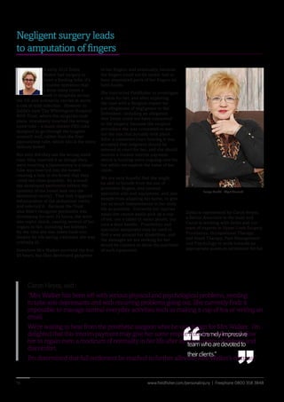 www.fieldfisher.com/personalinjury | Freephone 0800 358 384816
in her fingers, and eventually, because
her fingers could not be saved, had to
have amputated parts of her fingers on
both hands.
She instructed Fieldfisher to investigate
a claim for her, and after exploring
the case with a Surgical expert we
put allegations of negligence to the
Defendant, including an allegation
that Zelda could not have consented
to the surgery, because the surgical
procedure she was consented to was
not the one that actually took place.
After a contested court hearing it was
accepted that judgment should be
entered at court for her, and she should
receive a modest interim payment,
which is funding some ongoing care for
her whilst we explore the value of her
claim.
We are very hopeful that she might
be able to benefit from the use of
prosthetic fingers, and various
specialist aids and equipment, and also
benefit from adapting her home, to give
her as much independence in her daily
life as possible. Currently her injuries
mean she cannot easily pick up a cup
of tea, use a tablet or smart phone, nor
turn a door handle. Prosthetics and
specialist equipment may be used to
find a way around her disabilities, and
the damages we are seeking for her
would be claimed to allow the purchase
of such equipment.
Negligent surgery leads
to amputation of fingers
“Anextremelyimpressive
teamwhoaredevotedto
theirclients.”
“ “
Caron Heyes, said :
“Mrs Walker has been left with serious physical and psychological problems, needing
to take anti-depressants and with recurring problems going out. She currently finds it
impossible to manage normal everyday activities such as making a cup of tea or writing an
email.
We’re waiting to hear from the prosthetic surgeon what he can design for Mrs Walker. I’m
delighted that this interim payment may give her some respite from her ordeal and allow
her to regain even a modicum of normality in her life after so many years of distress and
discomfort.
I’m determined that full settlement be reached to further alleviate Mrs Walker’s distress,”
In early 2012 Zelda
Walker had surgery to
insert a feeding tube; it’s
a routine operation that
is done many times a
week in hospitals across
the UK and ordinarily carries at worst
a risk of mild infection. However in
Zelda’s case The Whittington Hospital
NHS Trust, where the surgeries took
place, mistakenly inserted the wrong-
sized tube – a much thicker PEG tube
designed to go through the tougher
stomach wall, rather than the finer
jejunostomy tube, which sits in the more
delicate bowel.
Not only did they use the wrong sized
tube, they inserted it as though they
were inserting a jejunostomy is a larger
tube was inserted into the bowel,
creating a hole in the bowel that they
could not close properly. As a result
she developed peritonitis (where the
contents of the bowel leak into the
abdominal cavity). That leak triggered
inflammation of the abdominal cavity
and infected it. Because the Trust
also didn’t recognise peritonitis was
developing for over 24 hours, she went
into septic shock, causing several of her
organs to fail, including her kidneys.
By the time she was taken back into
theatre for life saving treatment she was
critically ill.
Somehow Mrs Walker survived the first
24 hours, but then developed gangrene
Zelda is represented by Caron Heyes,
a Senior Associate in the team and
Caron is working with Zelda and our
team of experts in Upper Limb Surgery,
Prosthetics, Occupational Therapy
and Hand Therapy, Pain Management
and Psychology to work towards an
appropriate quantum settlement for her.
Image Credit - Nigel Howard
 
