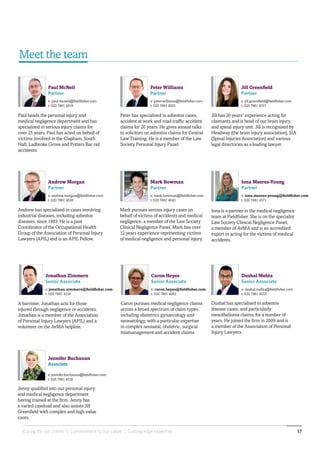 Caring for our clients | Commitment to our cases | Cutting edge expertise 17
Paul McNeil
Partner
e: paul.mcneil@fieldfisher.com
t: 020 7861 4019
Peter Williams
Partner
e: peter.williams@fieldfisher.com
t: 020 7861 4825
Jill Greenfield
Partner
e: jill.greenfield@fieldfisher.com
t: 020 7861 4557
Andrew Morgan
Partner
e: andrew.morgan@fieldfisher.com
t: 020 7861 4036
Dushal Mehta
Senior Associate
e: dushal.mehta@fieldfisher.com
t: 020 7861 4033
Mark Bowman
Partner
e: mark.bowman@fieldfisher.com
t: 020 7861 4043
Jennifer Buchanan
Associate
e: jennifer.buchanan@fieldfisher.com
t: 020 7861 4530
Andrew has specialised in cases involving
industrial diseases, including asbestos
diseases, since 1993. He is a past
Coordinator of the Occupational Health
Group of the Association of Personal Injury
Lawyers (APIL) and is an APIL Fellow.
Mark pursues serious injury cases on
behalf of victims of accidents and medical
negligence. a member of the Law Society
Clinical Negligence Panel, Mark has over
12 years experience representing victims
of medical negligence and personal injury.
Dushal has specialised in asbestos
disease cases, and particularly
mesothelioma claims, for a number of
years. He joined the firm in 2009 and is
a member of the Association of Personal
Injury Lawyers.
Jenny qualified into our personal injury
and medical negligence department
having trained at the firm. Jenny has
a varied caseload and also assists Jill
Greenfield with complex and high value
cases.
Paul heads the personal injury and
medical negligence department and has
specialised in serious injury claims for
over 25 years. Paul has acted on behalf of
victims involved in the Clapham, South
Hall, Ladbroke Grove and Potters Bar rail
accidents.
Peter has specialised in asbestos cases,
accident at work and road traffic accident
claims for 20 years. He gives annual talks
to solicitors on asbestos claims for Central
Law Training. He is a member of the Law
Society Personal Injury Panel.
Jill has 20 years’ experience acting for
claimants and is head of our brain injury
and spinal injury unit. Jill is recognised by
Headway (the brain injury association), SIA
(Spinal Injuries Association) and various
legal directories as a leading lawyer.
Iona is a partner in the medical negligence
team at Fieldfisher. She is on the specialist
Law Society Clinical Negligence Panel,
a member of AvMA and is an accredited
expert in acting for the victims of medical
accidents.
Iona Meeres-Young
Partner
e: iona.meeres-young@fieldfisher.com
t: 020 7861 4571
Caron pursues medical negligence claims
across a broad spectrum of claim types,
including obstetrics gynaecology and
neonatology, with a particular expertise
in complex neonatal, obstetric, surgical
mismanagement and accident claims.
Caron Heyes
Senior Associate
e: caron.heyes@fieldfisher.com
t: 020 7861 4062
Meet the team
A barrister, Jonathan acts for those
injured through negligence or accidents.
Jonathan is a member of the Association
of Personal Injury Lawyers (APIL) and a
volunteer on the AvMA helpline.
Jonathan Zimmern
Senior Associate
e: jonathan.zimmern@fieldfisher.com
t: 020 7861 4218
 