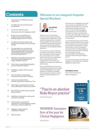www.fieldfisher.com/personalinjury | Freephone 0800 358 3848
Contents
1	 The road to Rio Fieldfisher sponsor 		
	 Andy Lewis!
2	 £1 million recovery for 82 year old 		
	grandmother
3	 Cyclist wins 100% of claim
	 three years after life changing accident
4	 Builder claims £300,000 from 		
	 property owners after collapsed 		
	 building trapped him for 10 hours
4	 A mother who had a routine knee 		
	 replacement operation ends up losing 	
	 her leg
5	 Compensation for a woman who 		
	 has all her toes and part of her left
	 foot amputated after she developed 		
	 a life-threatening infectionoped a
	 life-threatening infection
6	 Mark Bowman explains the intricacies 	
	 involving amputee treatments no 		
	 longer available in the UK 	
10	 Prince Harry meets Osseointegration 	
	 pioneer Munjed Al Muderis
10	 Fieldfisher supports the City Cycle 		
	Scheme
11	 Over £3 million compensation 		
	 recovered for above knee amputee
12	 Victory for a patient of the 			
	 Northern Devonshire Healthcare Trust
13	 Seven figure compensation secured 		
	 after catastrophic motorcycle accident
14	 Road Traffic Accident leads to double 	
	 leg amputation
14	 Fieldfisher instructed by motorcyclist 	
	 who lost his right leg
15	 Client travels to Australia for 		
	 revolutionary osseointegration surgery 	
	 following successful settlement
16	 Negligent surgery leads to
	 amputation of fingers
17	 Meet the team
“They’re an absolute
Rolls-Royce practice”
Chambers & Partners
Paul McNeil
Partner
t: 020 7861 4019
WINNER! Insurance
firm of the year for
Clinical Negligence
Legal 500, 2015
Welcome to our first dedicated
brochure showcasing our specialism
in amputee claims. Whether you have
suffered an amputation as a result of
medical negligence or personal injury,
at Fieldfisher we have the expertise to
ensure you obtain the best possible
rehabilitation and the highest possible
settlement.
Our key focus is our client. We pride
ourselves on the fact that a client will
have a dedicated contact throughout
the course of their claim. If a client
instructs a Partner in our department
then it will be that Partner that
progresses the claim and who will
establish and maintain the relationship
with the client.
We put rehabilitation at the centre of
everything we do. We push for funding
under the Rehabilitation Code, early
admissions of liability and sizeable
interim payments to help put in place
the best possible packages for our
clients.
In this brochure we highlight some of the
cases we have recently dealt with. The
cases show the breadth of our expertise
in dealing with amputee claims, be
they as a result of medical negligence
or personal injury. Our motto remains
“Caring for our clients, commitment to
our cases and cutting edge expertise” and
this is evidenced by the cases highlighted
in this brochure.
You will read about how we secured the
highest reported settlement for an above
knee amputee, how we have helped the
young and the old, pedestrians, cyclists,
motorcyclists, victims of accidents at
work and victims of medical negligence
and how we have sent clients to Sweden
and to Australia to receive
ground-breaking osseointegration
treatment which cannot be provided in
the UK.
If you have any questions at all about our
expertise, I or one of the team, would be
delighted to answer them.
Paul McNeil, Partner
Head of Personal Injury &
Medical Negligence
Welcome to our inaugural Amputee
Special Brochure
 