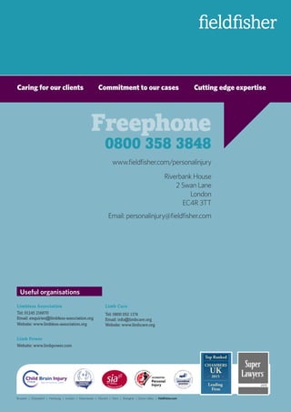 www.fieldfisher.com/personalinjury
Riverbank House
2 Swan Lane
London
EC4R 3TT
Email: personalinjury@fieldfisher.com
Caring for our clients	 Commitment to our cases	 Cutting edge expertise
Limbless Association
Tel: 01245 216670
Email: enquiries@limbless-association.org
Website: www.limbless-association.org
Limb Power
Website: www.limbpower.com
Useful organisations
Limb Care
Tel: 0800 052 1174
Email: info@limbcare.org
Website: www.limbcare.org
Brussels | Düsseldorf | Hamburg | London | Manchester | Munich | Paris | Shanghai | Silicon Valley | fieldfisher.com
Freephone
0800 358 3848
 
