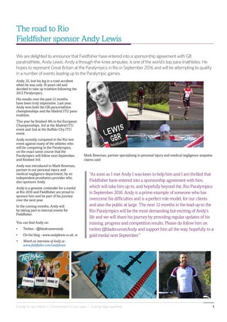 Caring for our clients | Commitment to our cases | Cutting edge expertise 1
Mark Bowman, partner specialising in personal injury and medical negligence amputee
claims said:
“As soon as I met Andy I was keen to help him and I am thrilled that
Fieldfisher have entered into a sponsorship agreement with him,
which will take him up to, and hopefully beyond the, Rio Paralympics
in September 2016. Andy is a prime example of someone who has
overcome his difficulties and is a perfect role model, for our clients
and also the public at large. The next 12 months in the lead-up to the
Rio Paralympics will be the most demanding but exciting of Andy’s
life and we will share his journey by providing regular updates of his
training, progress and competition results. Please do follow him on
twitter @bladerunnerAndy and support him all the way, hopefully to a
gold medal next September.”
Andy, 32, lost his leg in a road accident
when he was only 16 years old and
decided to take up triathlon following the
2012 Paralympics.
His results over the past 12 months
have been truly impressive. Last year,
Andy won both the GB para-triathlon
championships and the Madrid ITU para-
triathlon.
This year he finished 4th in the European
Championships, 3rd at the Madrid ITU
event and 2nd at the Buffalo City ITU
event.
Andy recently competed in the Rio test
event against many of the athletes who
will be competing in the Paralympics,
on the exact same course that the
Paralympics will follow next September,
and finished 3rd.
Andy was introduced to Mark Bowman,
partner in our personal injury and
medical negligence department, by an
independent prosthetics provider who
also sponsors Andy.
Andy is a genuine contender for a medal
at Rio 2016 and Fieldfisher are proud to
sponsor him and be part of his journey
over the next year.
In the coming months, Andy will
be taking part in internal events for
Fieldfisher.
You can find Andy on:
•	 Twitter - @bladerunnerandy
•	 On his blog - www.andyjlewis.co.uk, or
•	 Watch an interview of Andy at -
www.fieldfisher.com/andylewis
The road to Rio
Fieldfisher sponsor Andy Lewis
We are delighted to announce that Fieldfisher have entered into a sponsorship agreement with GB
paratriathlete, Andy Lewis. Andy a through-the-knee amputee, is one of the world’s top para-triathletes. He
hopes to represent Great Britain at the Paralympics in Rio in September 2016 and will be attempting to qualify
in a number of events leading up to the Paralympic games.
 