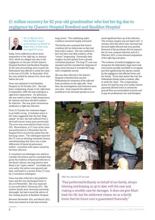 www.fieldfisher.com/personalinjury | Freephone 0800 358 38482
On 27 March 2013,
Paul McNeil issued
proceedings on behalf of
Irene who, at that time,
was aged 82 years.
Sadly, Irene suffered an above knee
amputation to her right leg, in January
2013, which we alleged was due to the
negligence on the part of both Queen’s
Hospital Romford and Basildon Hospital.
At the time proceedings were issued, the
Defendants had offered to settle the claim
in the sum of £3,500. In November 2014,
the case settled for almost £1m, three days
before the trial.
Irene was admitted to the Basildon
Hospital on 26 October 2011. She had
been complaining of pain in her right knee.
In September 1996 she had undergone a
right knee replacement. On admission,
she was noted to have a high temperature,
be clammy and have elevated markers
for infection. She was given intravenous
antibiotics to fight the infection.
From 31 October her treatment began
to go badly wrong. A mistaken entry in
her notes suggested that she had “lung
cancer” (in fact, she had suffered from a
dermoid tumour many years previously).
The error was corrected by Irene’s son (a
GP). Nevertheless, a CT scan of the chest
was performed on 2 November but the
Request Form incorrectly stated that she
had lung cancer. The radiologist reported
the CT scan as showing metastatic lesions
notwithstanding that there was a clear
differential of bacterial pulmonary
emboli - consistent with sepsis caused by
the knee infection.
A consultant microbiologist was asked to
consider the history and he concluded that,
given the evidence of bacterial infection in
the blood cultures, the lung lesions were
likely to be “septic emboli”. Incredibly and
very sadly, this advice was ignored and
later, overruled in a review of the CT scan
by 2 consultant radiologists.
Irene was then referred to the palliative
team and she was discharged home to
die on 8 November. She was expected
to succumb before Christmas 2011. She
and her family were obviously extremely
distraught, but had trusted the advice of
the treating doctors at Basildon Hospital.
Between November 2011 and March 2012,
Irene was treated as if she had terminal
£1 million recovery for 82 year old grandmother who lost her leg due to
negligence by Queen’s Hospital Romford and Basildon Hospital
lung cancer. The underlying septic
condition remained largely untreated.
The family were surprised that Irene’s
condition did not deteriorate as they had
been told to expect. She was confined to
bed, but there was little evidence of the
“cancer” progressing. Eventually, they
sought a second opinion from a private
consultant physician. The lung CT scan was
repeated and this excluded the diagnosis of
lung cancer because it revealed her lungs
were completely normal.
She was then referred to the Queen’s
Hospital in Romford (the second
Defendants) for treatment of her infected
knee prosthesis on the right side. Even
then, the investigations and treatment were
very slow. Irene required the infected
prosthesis to be removed quickly so as to
avoid significant flare up of the infection.
The revision surgery was not listed until 11
January 2013 (by which time, the knee had
become badly infected and very painful).
Removal of the prosthesis did not improve
the, by now, rampant infection and on 2
February 2013, a trans femoral amputation
of the right leg took place.
The evidence of medical negligence was
strong but the defendants’ legal team took
every point possible and failed to recognise
just how significantly the injuries caused
by the negligence had affected Irene and
her family. Three days before the trial, the
Defendants finally made a realistic offer
to settle the claim. The compensation
(some of it paid by way of an earlier interim
payment) allowed Irene to extend the
ground floor accommodation at home and
to pay for professional care and therapies.
After the case her GP son said:
“Paul performed brilliantly on behalf of our family, always
listening and keeping us up to date with the case and
making a sensible case for damages. It does not give Mum
back her life, but the settlement means we as a family
know that her future care is guaranteed financially.”
 