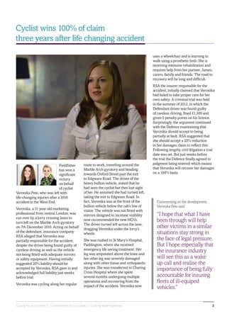Caring for our clients | Commitment to our cases | Cutting edge expertise 3
Commenting on the development,
Veronika Pete said:
“I hope that what I have
been through will help
other victims in a similar
situations stay strong in
the face of legal pressure.
But I hope especially that
the insurance industry
will see this as a wake
up call and realise the
importance of being fully
accountable for insuring
fleets of ill-equiped
vehicles.”
Cyclist wins 100% of claim
three years after life changing accident
Fieldfisher
has won a
significant
victory
on behalf
of cyclist
Veronika Pete, who was left with
life-changing injuries after a 2010
accident in the West End.
Veronika, a 31 year old marketing
professional from central London, was
run over by a lorry crossing lanes to
turn left on the Marble Arch gyratory
on 7th December 2010. Acting on behalf
of the defendant, insurance company
RSA alleged that Veronika was
partially responsible for the accident,
despite the driver being found guilty of
careless driving as well as the vehicle
not being fitted with adequate mirrors
or safety equipment. Having initially
suggested 20% liability should be
accepted by Veronika, RSA gave in and
acknowledged full liability just weeks
before trial.
Veronika was cycling along her regular
route to work, travelling around the
Marble Arch gyratory and heading
towards Oxford Street past the exit
to Edgware Road. The driver of the
heavy bullion vehicle, stated that he
had seen the cyclist but then lost sight
of her. He assumed she had turned left,
taking the exit to Edgware Road. In
fact, Veronika was at the front of the
bullion vehicle below the cab’s line of
vision. The vehicle was not fitted with
mirrors designed to increase visibility
now recommended for new HGVs.
The driver turned left across the lane,
dragging Veronika under the lorry’s
wheels.
She was rushed to St Mary’s Hospital,
Paddington, where she received
emergency life saving treatment. Her
leg was amputated above the knee and
her other leg was severely damaged
along with other tissue and orthopaedic
injuries. She was transferred to Charing
Cross Hospital where she spent
several months undergoing multiple
operations and recovering from the
impact of the accident. Veronika now
uses a wheelchair and is learning to
walk using a prosthetic limb. She is
receiving intensive rehabilitation and
requires help from her partner, James,
carers, family and friends. The road to
recovery will be long and difficult.
RSA the insurer responsible for the
accident, initially claimed that Veronika
had failed to take proper care for her
own safety. A criminal trial was held
in the summer of 2012, in which the
Defendant driver was found guilty
of careless driving, fined £1,300 and
given 5 penalty points on his licence.
Surprisingly, the argument continued
with the Defence maintaining that
Veronika should accept to being
partially at fault. RSA suggested that
she should accept a 20% reduction
in her damages claim to reflect this.
Following lengthy civil litigation a trial
date was set. But just weeks before
the trial the Defence finally agreed to
judgment being entered which means
that Veronika will recover her damages
on a 100% basis.
 