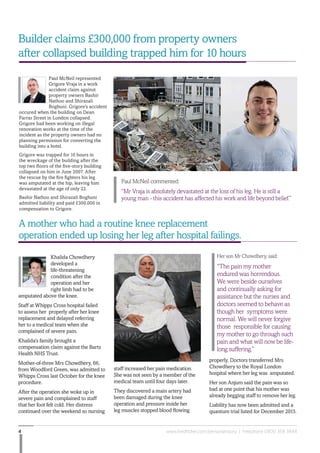 www.fieldfisher.com/personalinjury | Freephone 0800 358 38484
A mother who had a routine knee replacement
operation ended up losing her leg after hospital failings.
properly. Doctors transferred Mrs
Chowdhery to the Royal London
hospital where her leg was amputated.
Her son Anjum said the pain was so
bad at one point that his mother was
already begging staff to remove her leg.
Liability has now been admitted and a
quantum trial listed for December 2015.
Builder claims £300,000 from property owners
after collapsed building trapped him for 10 hours
Her son Mr Chowdhery, said:
“The pain my mother
endured was horrendous.
We were beside ourselves
and continually asking for
assistance but the nurses and
doctors seemed to behave as
though her symptoms were
normal. We will never forgive
those responsible for causing
my mother to go through such
pain and what will now be life-
long suffering.”
Paul McNeil represented
Grigore Vraja in a work
accident claim against
property owners Bashir
Nathoo and Shirazali
Boghuni. Grigore’s accident
occured when the building on Dean
Farrar Street in London collapsed.
Grigore had been working on illegal
renovation works at the time of the
incident as the property owners had no
planning permission for converting the
building into a hotel.
Grigore was trapped for 10 hours in
the wreckage of the building after the
top two floors of the five-story building
collapsed on him in June 2007. After
the rescue by the fire fighters his leg
was amputated at the hip, leaving him
devastated at the age of only 22.
Bashir Nathoo and Shirazali Boghuni
admitted liability and paid £300,000 in
compensation to Grigore.
Paul McNeil commented:
“Mr Vraja is absolutely devastated at the loss of his leg. He is still a
young man - this accident has affected his work and life beyond belief.”
Khalida Chowdhery
developed a
life-threatening
condition after the
operation and her
right limb had to be
amputated above the knee.
Staff at Whipps Cross hospital failed
to assess her properly after her knee
replacement and delayed referring
her to a medical team when she
complained of severe pain.
Khalida’s family brought a
compensation claim against the Barts
Health NHS Trust.
Mother-of-three Mrs Chowdhery, 66,
from Woodford Green, was admitted to
Whipps Cross last October for the knee
procedure.
After the operation she woke up in
severe pain and complained to staff
that her foot felt cold. Her distress
continued over the weekend so nursing
staff increased her pain medication.
She was not seen by a member of the
medical team until four days later.
They discovered a main artery had
been damaged during the knee
operation and pressure inside her
leg muscles stopped blood flowing
 