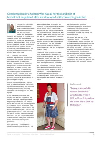 Caring for our clients | Commitment to our cases | Cutting edge expertise 5
Leanne was diagnosed
with breast cancer in
May 2009 and underwent
a double mastectomy.
Her left cancerous
breast was removed at
Stepping Hill Hospital on 20 May 2009.
The right breast was removed as a
precaution in 2010 at the Wythenshawe
Hospital. Expanders were fitted in both
breasts to expand the skin in readiness
for reconstructive surgery with Mr
Wilson at Wythenshawe Hospital. Mr
Wilson planned to reconstruct both
breasts at the same time.
On 25 February 2011 Leanne
attended Wythenshawe Hospital for
reconstructive surgery. The doctor
who she was seen by mentioned
making a new incision in her breast.
Her previous surgeon had told her
he wanted to use the existing scar.
She mentioned this to her treating
doctor who agreed to this and then
Leanne signed a consent form. She
was under the impression that her
previous surgeon Mr Wilson would be
performing the surgery.
Prior to undergoing surgery she was
seen by Mr Barbar and Dr Tomaz who
again mentioned making new incisions.
Once again she insisted that they
should use the existing scar and they
agreed.
When she came round from the
surgery, she was not happy with the
results. Her right breast appeared to
be pointing downwards and her left
breast was half the size with a large flap
of skin which looked misshapen. She
was discharged with drains in both her
breasts the following day. She was not
given any antibiotics. Upon discharge,
she was in pain but felt this was to be
expected. She was concerned however
that she had not been given antibiotics
as she remembers having them
previously.
Post operatively Leanne’s health
deteriorated and on 4 March 2011 she
Compensation for a woman who has all her toes and part of
her left foot amputated after she developed a life-threatening infection
was rushed to A&E at Stepping Hill
Hospital. In the ambulance her kidneys
began to shut down. On arrival at
hospital she was put on dialysis and a
life support machine. Her partner was
told her organs were shutting down and
she was in a life threatening condition.
She was referred for a scan and a huge
amount of infection was found behind
the left implant. She was operated
on to remove the entire left cavity.
Following surgery she was in intensive
care for 6 days.
Due to the blood being drawn away
from her extremities in an effort to
protect her vital organs, she lost blood
flow to her fingers and toes. She
developed dry gangrene and had to
have her fingers and toes amputated.
We obtained her extensive medical
and treatment notes and instructed a
Consultant Breast Surgeon to report
on liability. Liability was admitted
in response to a letter of claim.
Proceedings were issued protectively
and judgment was entered in Leanne’s
favour.
We commissioned quantum
evidence from experts in orthotics;
care and occupational therapy;
pain management; rehabilitation ;
orthopaedic surgery; psychiatry; and
accommodation.
Settlement was reached for a
capitalised sum of £1.592million.
Leanne has been able to purchase and
adapt a more suitable property and has
employed a support worker to assist
her around her home. Through the
provision of highly specialised orthotics
and a coordinated psychological
pain management program, Leanne
has started to look for work again.
Leanne’s life will never be the same,
but bringing this claim has restored her
independence and quality of her life.
Iona Commented
“Leanne is a remarkable
woman. Leanne was
devastated by events in
2011 and I am delighted that
she is now able to piece her
life together”.
 