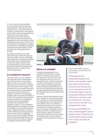 Caring for our clients | Commitment to our cases | Cutting edge expertise 7
Where is it available?
Currently osseointegration is not
available in the UK. Steps are being
taken to rectify this but it cannot be
said with any certainty that there will
be a change any time soon. For now
the options are for a client to be treated
in Sweden or Australia. Of course the
former might immediately appeal as a
result of it being considerably closer to
the UK, but it should be noted that there
are quite significant differences between
the treatment options being offered at the
two centres.
Sweden certainly has the benefit of more
years’ experience, the treatment having
been available since 1990 and therefore
a considerable amount of expertise has
been obtained. The costs involved in
travelling to Sweden are also certainly
less than those involved in sending a
client to Australia. The flipside to all this
however is that the treatment process
which has been adopted in Sweden is
much slower than that which is provided
in Australia. Mark’s case provides an
example of the treatment protocol that is
followed.
It is fair to say that socket problems
are not the only reason for choosing
osseointegration. Take Viktorija as an
example. You can read more about her
case later in this brochure, but a primary
reason for her choosing osseointegration
was that she was fed up with the
appearance of her socket. Viktorija
felt it made her feel less feminine, was
embarrassed to be seen in public, and her
rehabilitation had ground to a halt. Since
she underwent osseointegration surgery
her life has been completely transformed
and she has even been asked to model
prostheses by a leading prosthetics
provider.
Both Mark and Viktorija now walk
with a better gait, require less physical
exertion to walk, are more comfortable
when sitting due to movement not being
restricted by the protruding edges of
a socket and report a greater sense
of osseoperception, the unconscious
perception of the body, movement and
spatial orientation in relation to the
external environment.
Is it suitable for everyone?
The short answer is no. An amputee
will need to be aware of the potential
risks of the procedure, most notably
infection. There are also strict criteria
which need to be met before an amputee
will be permitted to have surgery. They
will need to be a non-smoker, have good
bone density and pass a psychological
assessment which will discuss the
amputee’s reasons for having surgery,
thoughts about the process and explain it
in detail. The majority of those that have
had osseointegration are transfemoral
amputees but it is also possible for
transtibial and through the knee
amputees as well. It is even possible for
bilateral transfemoral amputees. Michael
Swain MBE was serving with the British
Army in Afghanistan when he stood on
an IED, resulting in him losing both legs
above the knees. After struggling to
come to terms with his injuries, Michael
obtained funding through the army and
became the first even bilateral amputee
to undergo osseointegration surgery.
Michael Swain MBE, discussed
ossointegration and the effect it has
had on his life.
“Osseointegration has
dramatically changed my life.
Going in to the operation I didn’t
know what to expect because
at that time there had only been
one or two people from the UK
to of had the surgery. I went into
the operation thinking I would be
walking one to two hours a day,
but I found that as I was doing
more and more I was able to use
my legs full time, all day.
I’m pleased that Fieldfisher are
aware of Osseointegration and are
pushing it forward. Hopefully after
seeing Fieldfisher being on-board,
others will join and realise the
possibilities.”
 
