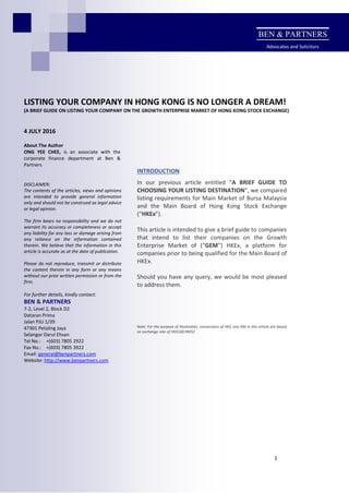 1
LISTING YOUR COMPANY IN HONG KONG IS NO LONGER A DREAM!
(A BRIEF GUIDE ON LISTING YOUR COMPANY ON THE GROWTH ENTERPRISE MARKET OF HONG KONG STOCK EXCHANGE)
4 JULY 2016
About The Author
ONG YEE CHEE, is an associate with the
corporate finance department at Ben &
Partners
INTRODUCTION
In our previous article entitled “A BRIEF GUIDE TO
CHOOSING YOUR LISTING DESTINATION”, we compared
listing requirements for Main Market of Bursa Malaysia
and the Main Board of Hong Kong Stock Exchange
(“HKEx”).
This article is intended to give a brief guide to companies
that intend to list their companies on the Growth
Enterprise Market of (“GEM”) HKEx, a platform for
companies prior to being qualified for the Main Board of
HKEx.
Should you have any query, we would be most pleased
to address them.
Note: For the purpose of illustration, conversions of HK$ into RM in this article are based
on exchange rate of HK$100:RM52
DISCLAIMER:
The contents of the articles, views and opinions
are intended to provide general information
only and should not be construed as legal advice
or legal opinion.
The firm bears no responsibility and we do not
warrant its accuracy or completeness or accept
any liability for any loss or damage arising from
any reliance on the information contained
therein. We believe that the information in this
article is accurate as at the date of publication.
Please do not reproduce, transmit or distribute
the content therein in any form or any means
without our prior written permission or from the
firm.
For further details, kindly contact:
BEN & PARTNERS
7-2, Level 2, Block D2
Dataran Prima
Jalan PJU 1/39
47301 Petaling Jaya
Selangor Darul Ehsan
Tel No.: +(603) 7805 2922
Fax No.: +(603) 7805 3922
Email: general@benpartners.com
Website: http://www.benpartners.com
BEN & PARTNERS
Advocates and Solicitors
 