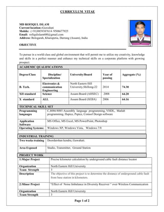 CURRICULUM VITAE
Page 1 of 2
MD ROFIQUL ISLAM
Current location:-Guwahati
Mobile: (+91)9859387614 /9508677925
Email: rofiqulislam600@gmail.com
Address: Bologarah, Kharupetia, Darrang (Assam), India
OBJECTIVE
To pursue in a world class and global environment that will permit me to utilize my creativity, knowledge
and skills in a perfect manner and enhance my technical skills on a corporate platform with growing
prospect.
ACADEMIC QUALIFICATIONS
Degree/Class Discipline/
Specialization
University/Board Year of
passing
Aggregate (%)
B. Tech.
Electronics &
communication
Engineering
North Eastern Hill
University,Shillong-22 2014 74.30
XII standard Science Assam Board (AHSEC) 2008 64.20
X standard ALL Assam Board (SEBA) 2006 64.16
TECHNICAL SKILL SET
Programming
languages
C,8086/8085 Assembly language programming, VHDL, Matlab
programming, Hspice, Pspice, Comsol Design software
Application
Software
MS Office, MS Excel, MS PowerPoint, Photoshop
Operating Systems: Windows XP, Windows Vista, Windows 7/8
INDUSTRIAL TRAINING
Two weeks training Doordarshan kendra, Guwahati.
Area Exposed Studio, Transmitter, Ground Station
PROJECT WORK
1:Major Project Precise kilometer calculation by underground cable fault distance locator
Organization North Eastern Hill University
Team Strength 3
Description The objective of this project is to determine the distance of underground cable fault
from base station in kilometers.
2:Minor Project “Effect of Noise Imbalance in Diversity Receiver “ over Wireless Communication
Organization North Eastern Hill University
Team Strength 3
 