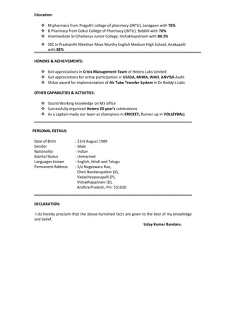 Education:
 M pharmacy from Pragathi college of pharmacy (JNTU), Janagaon with 76%
 B Pharmacy from Gokul College of Pharmacy (JNTU), Bobbili with 70%
 Intermediate Sri Chaitanya Junior College, Vishakhapatnam with 84.3%
 SSC in Prashanthi Nikethan Mvvs Murthy English Medium High School, Anakapalli
with 82%
HONORS & ACHIEVEMENTS:
 Got appreciations in Crisis Management Team of Hetero Labs Limited
 Got appreciations for active participation in USFDA, MHRA, WHO, ANVISA Audit
 Shikar award for implementation of Air Tube Transfer System in Dr.Reddy’s Labs
OTHER CAPABILITIES & ACTIVITIES:
 Sound Working knowledge on MS office
 Successfully organized Hetero 20 year’s celebrations
 As a captain made our team as champions in CRICKET, Runner up in VOLLEYBALL
PERSONAL DETAILS:
Date of Birth : 23rd August 1989
Gender : Male
Nationality : Indian
Marital Status : Unmarried
Languages known : English, Hindi and Telugu
Permanent Address : S/o Nageswara Rao,
Cheri Bandarupalem (V),
Vadacheepurupalli (P),
Vishakhapatnam (D),
Andhra Pradesh, Pin: 531020
DECLARATION:
I do hereby proclaim that the above-furnished facts are given to the best of my knowledge
and belief.
Uday Kumar Bandaru.
 