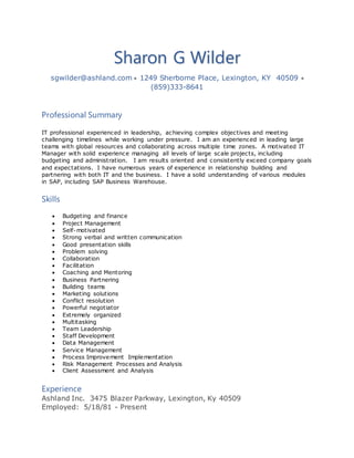 Sharon G Wilder
sgwilder@ashland.com  1249 Sherborne Place, Lexington, KY 40509 
(859)333-8641
Professional Summary
IT professional experienced in leadership, achieving complex objectives and meeting
challenging timelines while working under pressure. I am an experienced in leading large
teams with global resources and collaborating across multiple time zones. A motivated IT
Manager with solid experience managing all levels of large scale projects, including
budgeting and administration. I am results oriented and consistently exceed company goals
and expectations. I have numerous years of experience in relationship building and
partnering with both IT and the business. I have a solid understanding of various modules
in SAP, including SAP Business Warehouse.
Skills
 Budgeting and finance
 Project Management
 Self-motivated
 Strong verbal and written communication
 Good presentation skills
 Problem solving
 Collaboration
 Facilitation
 Coaching and Mentoring
 Business Partnering
 Building teams
 Marketing solutions
 Conflict resolution
 Powerful negotiator
 Extremely organized
 Multitasking
 Team Leadership
 Staff Development
 Data Management
 Service Management
 Process Improvement Implementation
 Risk Management Processes and Analysis
 Client Assessment and Analysis
Experience
Ashland Inc. 3475 Blazer Parkway, Lexington, Ky 40509
Employed: 5/18/81 - Present
 