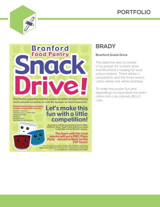 PORTFOLIO
Branford Snack Drive
The objective was to create
a fun poster for a snack drive
that Branford is holding for local
school children. There will be a
competition and the three teams
colors will be red, white and blue.
To make the poster fun and
appealling I incorporated the team
colors into cute colored JELLO
cups.
Please help the kids by bringing
in some snacks to fill your box:
RAISINS - Small box
PUDDING, JELLO, or FRUIT CUPS
CHEESE CRACKERS
PRETZELS
GRANOLA BARS
(NO PEANUTS/NUTS PLEASE)
The Pantry supplies healthy snacks to children identified by
local schools as being at-risk for hunger or food insecurity.
Everyone will be assigned a Team: Red,
White or Blue. Each team will have a box
inside the cafe to fill with snacks.
The team with the most
snacks will get a FREE Pizza
Party – served to them by the
EVP Team!
You have from Monday, September 15th through Friday
September 26th to fill your box. The winner’s Pizza Party will
be provided the week of September 29th.
Let’s make this
fun with a little
competition!
BRADY
 