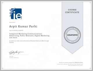 EDUCA
T
ION FOR EVE
R
YONE
CO
U
R
S
E
C E R T I F
I
C
A
TE
COURSE
CERTIFICATE
09/04/2016
Arpit Kumar Parhi
Integrated Marketing Communications:
Advertising, Public Relations, Digital Marketing
and more
an online non-credit course authorized by IE Business School and offered through
Coursera
has successfully completed
Eda Sayin
Professor of Marketing
Verify at coursera.org/verify/ZMQH2K2FRZR2
Coursera has confirmed the identity of this individual and
their participation in the course.
 