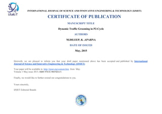 INTERNATIONAL JOURNAL OF SCIENCE AND INNOVATIVE ENGINEERING & TECHNOLOGY (IJSIET)
CERTIFICATE OF PUBLICATION
MANUSCRIPT TITLE
Dynamic Traffic Grooming in P2-Cycle
AUTHORS
M.DILEEP, K .APARNA
DATE OF ISSUED
May, 2015
Herewith, we are pleased to inform you that your draft paper mentioned above has been accepted and published by International
Journal of Science and Innovative Engineering & Technology (IJSIET).
Your paper will be available in http://ijsiet.org/content.htm from May.
Volume 1 May issue 2015, ISBN 978-81-904760-6-5.
Finally, we would like to further extend our congratulations to you.
Yours sincerely,
IJSIET Editorial Boards
 