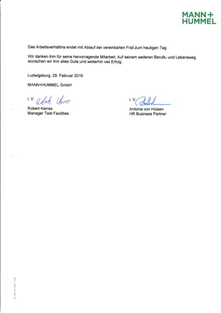 MANN+
HUMMEL
Das Arbeitsverhdltnis endet mit Ablauf der vereinbarten Frist zum heutigen Tag.
Wir danken ihm fiir seine hervonagende Mitarbeit. Auf seinem weiteren Berufs- und Lebensweg
wUnschen wir ihm alles Gute und weiterhin viel Erfolg.
Ludwigsburg, 29. Februar 2016
MANN+HUMMEL GmbH
'o ilt I lt*Robert Kerres
Manager Test Faeilities
,UW
Antonia von HUlsen
HR Business Partner
@
tr
a
o6
o
o
6o
o
 