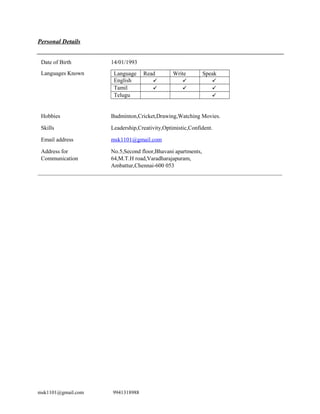 Personal Details
Date of Birth 14/01/1993
Languages Known Language Read Write Speak
English   
Tamil   
Telugu 
Hobbies Badminton,Cricket,Drawing,Watching Movies.
Skills Leadership,Creativity,Optimistic,Confident.
Email address msk1101@gmail.com
Address for
Communication
No.5,Second floor,Bhavani apartments,
64,M.T.H road,Varadharajapuram,
Ambattur,Chennai-600 053
msk1101@gmail.com 9941318988
 