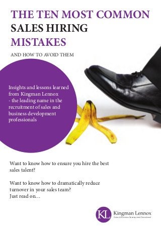 THE TEN MOST COMMON
SALES HIRING
MISTAKES
AND HOW TO AVOID THEM
Want to know how to ensure you hire the best
sales talent?
Want to know how to dramatically reduce
turnover in your sales team?
Just read on…
Insights and lessons learned
from Kingman Lennox
- the leading name in the
recruitment of sales and
business development
professionals
Sales & Business Development Recruitment
 