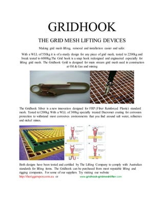 GRIDHOOK
THE GRID MESH LIFTING DEVICES
Making grid mesh lifting, removal and installation easier and safer.
With a WLL of 550kg it is of a sturdy design for any piece of grid mesh, tested to 2200kg and
break tested to 6000kg.The Grid hook is a snap hook redesigned and engineered especially for
lifting grid mesh. The Gridhook Gold is designed for main stream grid mesh used in construction
at Oil & Gas and mining
The Gridhook Silver is a new innovation designed for FRP (Fiber Reinforced Plastic) standard
mesh. Tested to1200kg With a WLL of 300kg specially treated Dacromet coating for corrosion
protection to withstand most corrosives environments that you find around salt water, refineries
and nickel mines.
Both designs have been tested and certified by The Lifting Company to comply with Australian
standards for lifting items. The Gridhook can be purchased from most reputable lifting and
rigging companies. For some of our suppliers Try visiting our website
http://theriggerspen.com.au or www.gridhook-gridmeshlifter.com
 