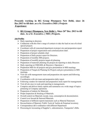 Presently working in RG Group Pitampura New Delhi, since 26
Dec.2013 to till date .as a Sr. Executive (MIS ) Projects
Experience:
1. RG Group ( Pitampura, New Delhi ) , Since 26th
Dec. 2013 to till
date. As a Sr. Executive. ( MIS ) Projects.
Job Profile:
 Daily reporting to directors
 Collaborate with this firm’s range of contacts to take the lead on one-of-a-kind
special projects
 Coordinate with all concerned department at project site and preparation report
 Preparation of project organization and communication chart.
 Preparation of project schedule chart
 Preparation of daily project report for Directors.
 Preparation of monthly MIS projects.
 Preparation of monthly projects targets & planning.
 Preparation of materials planning for projects & reporting to daily Directors
 Daily reporting to CMD,MD, & Directors ( Operation )
 Preparation MIS for all projects and give presentation in MIS meetings.
 Preparation of Targets & Planning for Projects and give presentation in MIS
meetings.
 Visit site with managements team and preparation site reports and following
accordingly
 Coordination with site team and preparation daily report
 Following vendors for materials and preparation stock report for managements
 Visit all site once in week and reporting to managements.
 Comprise and deliver timely reports and summaries on a wide range of topics
pertaining to Company operations
 Preparation of indents for Materials.
 Proper Inspection & Stocking of Materials.
 Overall control on Materials receipt, issue, consumption & documentation.
 Control over Inward & Outward Materials.
 Preparation of different reports/statements such as Material Statement.
 Reconciliation of Material, P &M, Tools & Tackles & Perpetual inventory.
 Correspondence &Co-ordination with different Department
 Processing & Accounting of Supplier’s, subcontractors, Transporter’s Bills.
 
