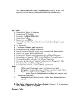 and Jaipuria Garden Enclave, a development of over 20 lac sq. ft. of
premium commercial and residential projects, all in Indirapuram
Job Profile:
 Preparation of indents for Materials.
 Preparation of JV Voucher
 Processing Civil Bill , BDR, MRN
 Preparation of MRA
 Pepper work with HUDA
 Issue of all voucher like Payment Voucher, Cash Voucher & handling site imprest
Accounts.
 All Bank Works.
 Preparation of M.I.S & Dally Stock Report.
 Proper Inspection & Stocking of Materials.
 Overall control on Materials receipt, issue, consumption & documentation.
 Control over Inward & Outward Materials.
 Preparation of different reports/statements such as Material Statement.
 Reconciliation of Material, P &M, Tools & Tackles & Perpetual inventory.
 Correspondence &Co-ordination with different Department
 Processing & Accounting of Supplier’s, subcontractors, Transporter’s Bills.
 Over all control on smooth functioning of store.
 Reconciliation of Materials Accounts with Party & Contractors.
Skills:
◊ Ability to work effectively in a team with focus on team goal.
◊ Can guide, motivate and manage small teams to deliver results in time.
◊ Fast learner, highly motivated and hard working.
o Always eager to learn new software package and willing to apply
them to give better result
◊ Good knowledge of Stores Inventory related works computerized, and
manual.
3 M/s Orchid Infrastructure Developers Pvt.Ltd. (Gurgaon.) As a Accountant
since 10th
Nov 2005 to 14 may 2008
Company Profile
 