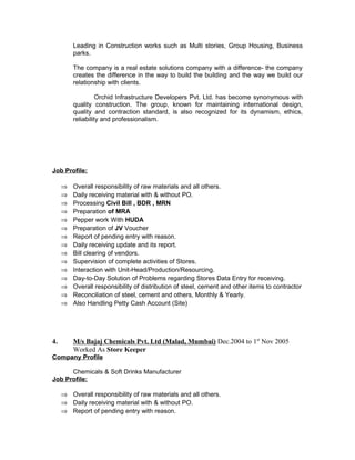 Leading in Construction works such as Multi stories, Group Housing, Business
parks.
The company is a real estate solutions company with a difference- the company
creates the difference in the way to build the building and the way we build our
relationship with clients.
Orchid Infrastructure Developers Pvt. Ltd. has become synonymous with
quality construction. The group, known for maintaining international design,
quality and contraction standard, is also recognized for its dynamism, ethics,
reliability and professionalism.
Job Profile:
⇒ Overall responsibility of raw materials and all others.
⇒ Daily receiving material with & without PO.
⇒ Processing Civil Bill , BDR , MRN
⇒ Preparation of MRA
⇒ Pepper work With HUDA
⇒ Preparation of JV Voucher
⇒ Report of pending entry with reason.
⇒ Daily receiving update and its report.
⇒ Bill clearing of vendors.
⇒ Supervision of complete activities of Stores.
⇒ Interaction with Unit-Head/Production/Resourcing.
⇒ Day-to-Day Solution of Problems regarding Stores Data Entry for receiving.
⇒ Overall responsibility of distribution of steel, cement and other items to contractor
⇒ Reconciliation of steel, cement and others, Monthly & Yearly.
⇒ Also Handling Petty Cash Account (Site)
4. M/s Bajaj Chemicals Pvt. Ltd (Malad, Mumbai) Dec.2004 to 1st
Nov 2005
Worked As Store Keeper
Company Profile
Chemicals & Soft Drinks Manufacturer
Job Profile:
⇒ Overall responsibility of raw materials and all others.
⇒ Daily receiving material with & without PO.
⇒ Report of pending entry with reason.
 