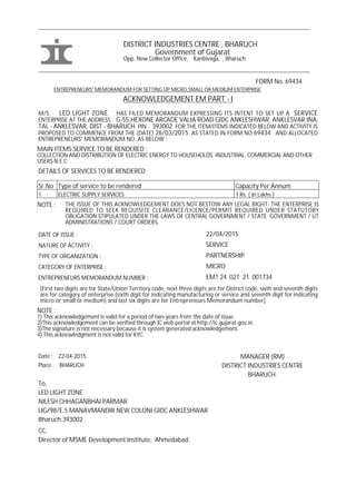 ___________________________________________________________________________________________
DISTRICT INDUSTRIES CENTRE , BHARUCH
Government of Gujarat
Opp. New Collector Office, Kanbivaga, , Bharuch
___________________________________________________________________________________________
FORM No. 69434
ENTREPRENEURS' MEMORANDUM FOR SETTING UP MICRO,SMALL OR MEDIUM ENTERPRISE
ACKNOWLEDGEMENT EM PART - I
M/S. LED LIGHT ZONE HAS FILED MEMORANDUM EXPRESSING ITS INTENT TO SET UP A SERVICE
ENTERPRISE AT THE ADDRESS : G-55,HEXONE ARCADE VALIA ROAD GIDC ANKLESHWAR, ANKLESVAR INA,
TAL - ANKLESVAR, DIST - BHARUCH PIN : 393002 FOR THE ITEM/ITEMS INDICATED BELOW AND ACTIVITY IS
PROPOSED TO COMMENCE FROM THE (DATE) 26/03/2015 AS STATED IN FORM NO 69434 AND ALLOCATED
ENTREPRENEURS' MEMORANDUM NO. AS BELOW :
MAIN ITEMS SERVICE TO BE RENDERED :
COLLECTION AND DISTRIBUTION OF ELECTRIC ENERGY TO HOUSEHOLDS, INDUSTRIAL, COMMERCIAL AND OTHER
USERS N.E.C.
DETAILS OF SERVICES TO BE RENDERED
Sr.No Type of service to be rendered Capacity Per Annum
1 ELECTRIC SUPPLY SERVICES 1 Rs. ( In Lakhs )
NOTE : THE ISSUE OF THIS ACKNOWLEDGEMENT DOES NOT BESTOW ANY LEGAL RIGHT. THE ENTERPRISE IS
REQUIRED TO SEEK REQUISITE CLEARANCE/LICENCE/PERMIT REQUIRED UNDER STATUTORY
OBLIGATION STIPULATED UNDER THE LAWS OF CENTRAL GOVERNMENT / STATE GOVERNMENT / UT
ADMINISTRATIONS / COURT ORDERS.
DATE OF ISSUE : 22/04/2015
NATURE OF ACTIVITY : SERVICE
TYPE OF ORGANIZATION : PARTNERSHIP
CATEGORY OF ENTERPRISE : MICRO
ENTREPRENEURS MEMORANDUM NUMBER : EM1 24 021 21 001734
[First two digits are for State/Union Territory code, next three digits are for District code, sixth and seventh digits
are for category of enterprise (sixth digit for indicating manufacturing or service and seventh digit for indicating
micro or small or medium) and last six digits are for Entrepreneurs Memorandum number]
NOTE :
1) This acknowledgement is valid for a period of two years from the date of issue.
2)This acknowledgement can be verified through IC web portal at http://ic.gujarat.gov.in.
3)The signature is not necessary because it is system generated acknowledgement.
4) This acknowledgment is not valid for KYC.
Date : 22-04-2015 MANAGER (RM)
Place : BHARUCH DISTRICT INDUSTRIES CENTRE
BHARUCH.
To,
LED LIGHT ZONE
NILESH CHHAGANBHAI PARMAR
LIG/98/E.5 MANAVMANDIR NEW COLONI GIDC ANKLESHWAR
Bharuch,393002
CC,
Director of MSME Development Institute, Ahmedabad.
 