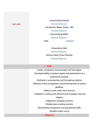 Soft skills
•Accounting by Comsys
(Oriental Advisors).
•Introduction About Oracle - EBS
(Oriental Advisors).
•Accounting by EXCEL
(Oriental Advisors).
•ICDL (UNESCO).
•Presentation Skills
(Oriental Advisors)
•Seminar about Career Planning
(Oriental Advisors).
 Skills
•Leader, coordinator, Communicator and Team player.
•Developed ability to produce reports and presentations to a
professional standard.
•Proficient in assessing data and formulating solutions.
•Effective at time management and prioritizing tasks to achieve
deadlines.
•ability to work under stress pressure.
• Flexibility in working with different kind of people, mind and
religions.
•Adapting to changing situations.
•Flexible about working overtime.
•Outstanding management and organizational skills.
•Excellent report writing.
 Objective
 