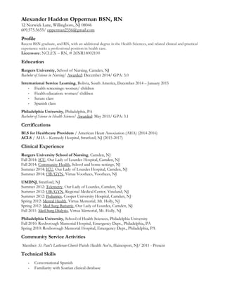 Alexander Haddon Opperman BSN, RN
12 Norwick Lane, Willingboro, NJ 08046
609.575.5655/ opperman2356@gmail.com
Profile
Recent BSN graduate, and RN, with an additional degree in the Health Sciences, and related clinical and practical
experience seeks a professional position in health care.
Licensure: NCLEX – RN, # 26NR18002100
Education
Rutgers University, School of Nursing, Camden, NJ
Bachelor of Science in Nursing/ Awarded: December 2014/ GPA: 3.0
International Service Learning, Bolivia, South America, December 2014 – January 2015
- Health screenings: women/ children
- Health education: women/ children
- Suture class
- Spanish class
Philadelphia University, Philadelphia, PA
Bachelor of Science in Health Sciences/ Awarded: May 2011/ GPA: 3.1
Certifications
BLS for Healthcare Providers / American Heart Association (AHA) (2014-2016)
ACLS / AHA – Kennedy Hospital, Stratford, NJ (2015-2017)
Clinical Experience
Rutgers University School of Nursing, Camden, NJ
Fall 2014: ICU, Our Lady of Lourdes Hospital, Camden, NJ
Fall 2014: Community Health, School and home settings, NJ
Summer 2014: ICU, Our Lady of Lourdes Hospital, Camden, NJ
Summer 2014: OB/GYN, Virtua Voorhees, Voorhees, NJ
UMDNJ, Stratford, NJ
Summer 2012: Telemetry, Our Lady of Lourdes, Camden, NJ
Summer 2012: OB/GYN, Regional Medical Center, Vineland, NJ
Summer 2012: Pediatrics, Cooper University Hospital, Camden, NJ
Spring 2012: Mental Health, Virtua Memorial, Mt. Holly, NJ
Spring 2012: Med Surg Bariatric, Our Lady of Lourdes, Camden, NJ
Fall 2011: Med Surg Dialysis, Virtua Memorial, Mt. Holly, NJ
Philadelphia University, School of Health Sciences, Philadelphia University
Fall 2010: Roxborough Memorial Hospital, Emergency Dept., Philadelphia, PA
Spring 2010: Roxborough Memorial Hospital, Emergency Dept., Philadelphia, PA
Community Service Activities
Member: St. Paul’s Lutheran Church Parish Health Ass’n, Hainesport, NJ/ 2011 - Present
Technical Skills
- Conversational Spanish
- Familiarity with Soarian clinical database
 