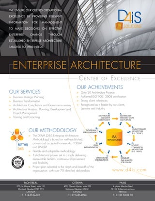 WE ENSURE OUR CLIENTS OPERATIONAL
EXCELLENCE BY PROVIDING RELEVANT
INFORMATION FOR MANAGEMENT
TO MAKE DECISIONS ON EFFECTIVE
ENTERPRISE CHANGE THROUGH
ESTABLISHED ENTERPRISE ARCHITECTURE
TAILORED TO THEIR NEEDS.
OUR METHODOLOGY
>	 The DEAM (D4iS Enterprise Architecture
	 Methodology) is based on well established,
	 proven and accepted frameworks: TOGAF
	 and DNDAF
>	 Flexible and adaptable methodology
>	 8 Architectural phases set in a cycle delivering
	 measurable benefits, continuous improvement
	 and flexibility
>	 Project plan adapted to the depth and breadth of the
	 organization, with over 70 identified deliverables
OUR ACHIEVEMENTS
>	 Over 20 Architecture Projects
>	 Achieved ISO 9001-2008 certification
>	 Strong client references
>	 Recognized as a leader by our clients,
	 partners and industry
Center of Excellence
ENTERPRISE ARCHITECTURE
OUR SERVICES
>	 Business Strategic Planning
>	 Business Transformation
>	 Architectural Compliance and Governance review
>	 Architectural Analysis, Planning, Development and
	 Project Management
>	 Training and Coaching
www.d4is.com
A.
ARCHITECTURE
ITERATION SCOPE
AND PURPOSE
B.
DEVELOP PRIMARY
ARCHITECTURE
(E.G. “TO-BE”)
C..
DEVELOP
COMPARISON
ARCHITECTURE
(E.G. “AS-IS”)
D.
CONDUCT
GAP-ANALYSIS
FOR CHANGE
E.
OPPORTUNITIES
AND SOLUTIONS
F.
PLAN
IMPLEMENTATION
G.
GOVERNANCE
AND COMPLIANCE
H.
ARCHITECTURE
ASSESMENT
IMPROVEMENT
EA
REPOSITORIES
MONTREAL
370, Le Moyne Street, suite 101
Montreal (Quebec) H2Y 1Y3
CANADA
T : 514-253-6669
OTTAWA
470, Chemin Vanier, suite 203
Gatineau (Quebec) J9J 3J1
CANADA
T : 819-685-2096
PARIS
4, place Marché Neuf
78100 St-Germain-en-Laye
FRANCE
T : 01 83 58 03 78
 