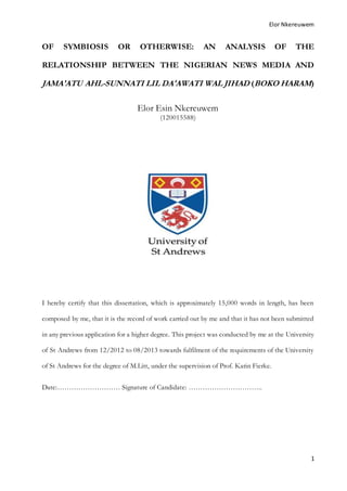 Elor Nkereuwem
1
OF SYMBIOSIS OR OTHERWISE: AN ANALYSIS OF THE
RELATIONSHIP BETWEEN THE NIGERIAN NEWS MEDIA AND
JAMA'ATU AHL-SUNNATI LIL DA'AWATI WAL JIHAD (BOKO HARAM)
Elor Esin Nkereuwem
(120015588)
I hereby certify that this dissertation, which is approximately 15,000 words in length, has been
composed by me, that it is the record of work carried out by me and that it has not been submitted
in any previous application for a higher degree. This project was conducted by me at the University
of St Andrews from 12/2012 to 08/2013 towards fulfilment of the requirements of the University
of St Andrews for the degree of M.Litt, under the supervision of Prof. Karin Fierke.
Date:……………………… Signature of Candidate: …………………………..
 