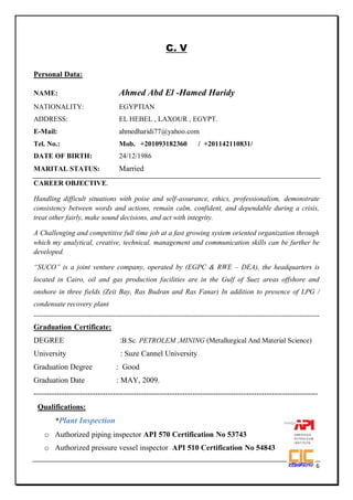 Page 1 of 6
C. V
Personal Data:
NAME: Ahmed Abd El -Hamed Haridy
NATIONALITY: EGYPTIAN
ADDRESS: EL HEBEL , LAXOUR , EGYPT.
E-Mail: ahmedharidi77@yahoo.com
Tel. No.: Mob. +201093182360 / +201142110831/
DATE OF BIRTH: 24/12/1986
MARITAL STATUS: Married
CAREER OBJECTIVE.
Handling difficult situations with poise and self-assurance, ethics, professionalism, demonstrate
consistency between words and actions, remain calm, confident, and dependable during a crisis,
treat other fairly, make sound decisions, and act with integrity.
A Challenging and competitive full time job at a fast growing system oriented organization through
which my analytical, creative, technical, management and communication skills can be further be
developed.
“SUCO” is a joint venture company, operated by (EGPC & RWE – DEA), the headquarters is
located in Cairo, oil and gas production facilities are in the Gulf of Suez areas offshore and
onshore in three fields (Zeit Bay, Ras Budran and Ras Fanar) In addition to presence of LPG /
condensate recovery plant
------------------------------------------------------------------------------------------------------------------------------------------------
Graduation Certificate:
DEGREE :B.Sc. PETROLEM ,MINING (Metallurgical And Material Science)
University : Suze Cannel University
Graduation Degree : Good
Graduation Date : MAY, 2009.
---------------------------------------------------------------------------------------------------------------
Qualifications:
*Plant Inspection
o Authorized piping inspector API 570 Certification No 53743
o Authorized pressure vessel inspector API 510 Certification No 54843
 