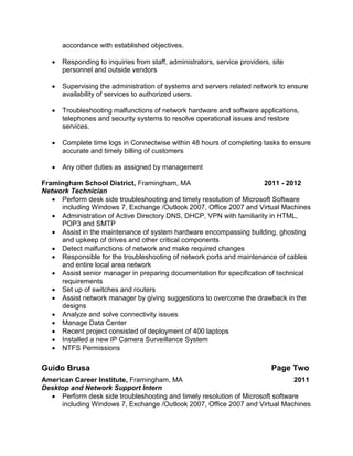 accordance with established objectives.
 Responding to inquiries from staff, administrators, service providers, site
personnel and outside vendors
 Supervising the administration of systems and servers related network to ensure
availability of services to authorized users.
 Troubleshooting malfunctions of network hardware and software applications,
telephones and security systems to resolve operational issues and restore
services.
 Complete time logs in Connectwise within 48 hours of completing tasks to ensure
accurate and timely billing of customers
 Any other duties as assigned by management
Framingham School District, Framingham, MA 2011 - 2012
Network Technician
 Perform desk side troubleshooting and timely resolution of Microsoft Software
including Windows 7, Exchange /Outlook 2007, Office 2007 and Virtual Machines
 Administration of Active Directory DNS, DHCP, VPN with familiarity in HTML,
POP3 and SMTP
 Assist in the maintenance of system hardware encompassing building, ghosting
and upkeep of drives and other critical components
 Detect malfunctions of network and make required changes
 Responsible for the troubleshooting of network ports and maintenance of cables
and entire local area network
 Assist senior manager in preparing documentation for specification of technical
requirements
 Set up of switches and routers
 Assist network manager by giving suggestions to overcome the drawback in the
designs
 Analyze and solve connectivity issues
 Manage Data Center
 Recent project consisted of deployment of 400 laptops
 Installed a new IP Camera Surveillance System
 NTFS Permissions
Guido Brusa Page Two
American Career Institute, Framingham, MA 2011
Desktop and Network Support Intern
 Perform desk side troubleshooting and timely resolution of Microsoft software
including Windows 7, Exchange /Outlook 2007, Office 2007 and Virtual Machines
 