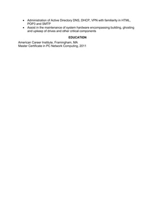  Administration of Active Directory DNS, DHCP, VPN with familiarity in HTML,
POP3 and SMTP
 Assist in the maintenance of system hardware encompassing building, ghosting
and upkeep of drives and other critical components
EDUCATION
American Career Institute, Framingham, MA
Master Certificate in PC Network Computing, 2011
 