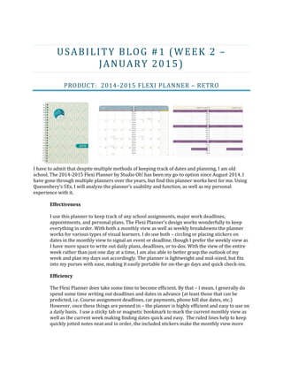 USABILITY BLOG #1 (WEEK 2 –
JANUARY 2015)
PRODUCT: 2014-2015 FLEXI PLANNER – RETRO
I have to admit that despite multiple methods of keeping track of dates and planning, I am old
school. The 2014-2015 Flexi Planner by Studio Oh! has been my go-to option since August 2014. I
have gone through multiple planners over the years, but find this planner works best for me. Using
Quesenbery’s 5Es, I will analyze the planner’s usability and function, as well as my personal
experience with it.
Effectiveness
I use this planner to keep track of any school assignments, major work deadlines,
appointments, and personal plans. The Flexi Planner’s design works wonderfully to keep
everything in order. With both a monthly view as well as weekly breakdowns the planner
works for various types of visual learners. I do use both – circling or placing stickers on
dates in the monthly view to signal an event or deadline, though I prefer the weekly view as
I have more space to write out daily plans, deadlines, or to-dos. With the view of the entire
week rather than just one day at a time, I am also able to better grasp the outlook of my
week and plan my days out accordingly. The planner is lightweight and mid-sized, but fits
into my purses with ease, making it easily portable for on-the-go days and quick check-ins.
Efficiency
The Flexi Planner does take some time to become efficient. By that – I mean, I generally do
spend some time writing out deadlines and dates in advance (at least those that can be
predicted, i.e. Course assignment deadlines, car payments, phone bill due dates, etc.)
However, once these things are penned in – the planner is highly efficient and easy to use on
a daily basis. I use a sticky tab or magnetic bookmark to mark the current monthly view as
well as the current week making finding dates quick and easy. The ruled lines help to keep
quickly jotted notes neat and in order, the included stickers make the monthly view more
 