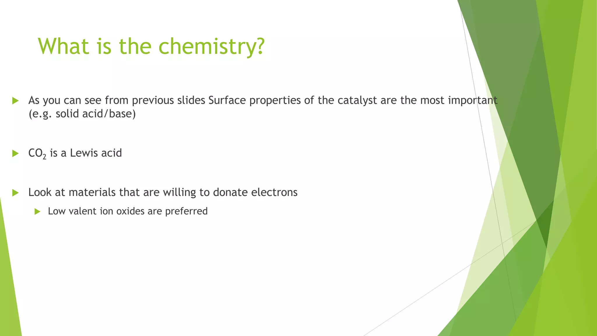 What is the chemistry?
 As you can see from previous slides Surface properties of the catalyst are the most important
(e.g. solid acid/base)
 CO2 is a Lewis acid
 Look at materials that are willing to donate electrons
 Low valent ion oxides are preferred
 