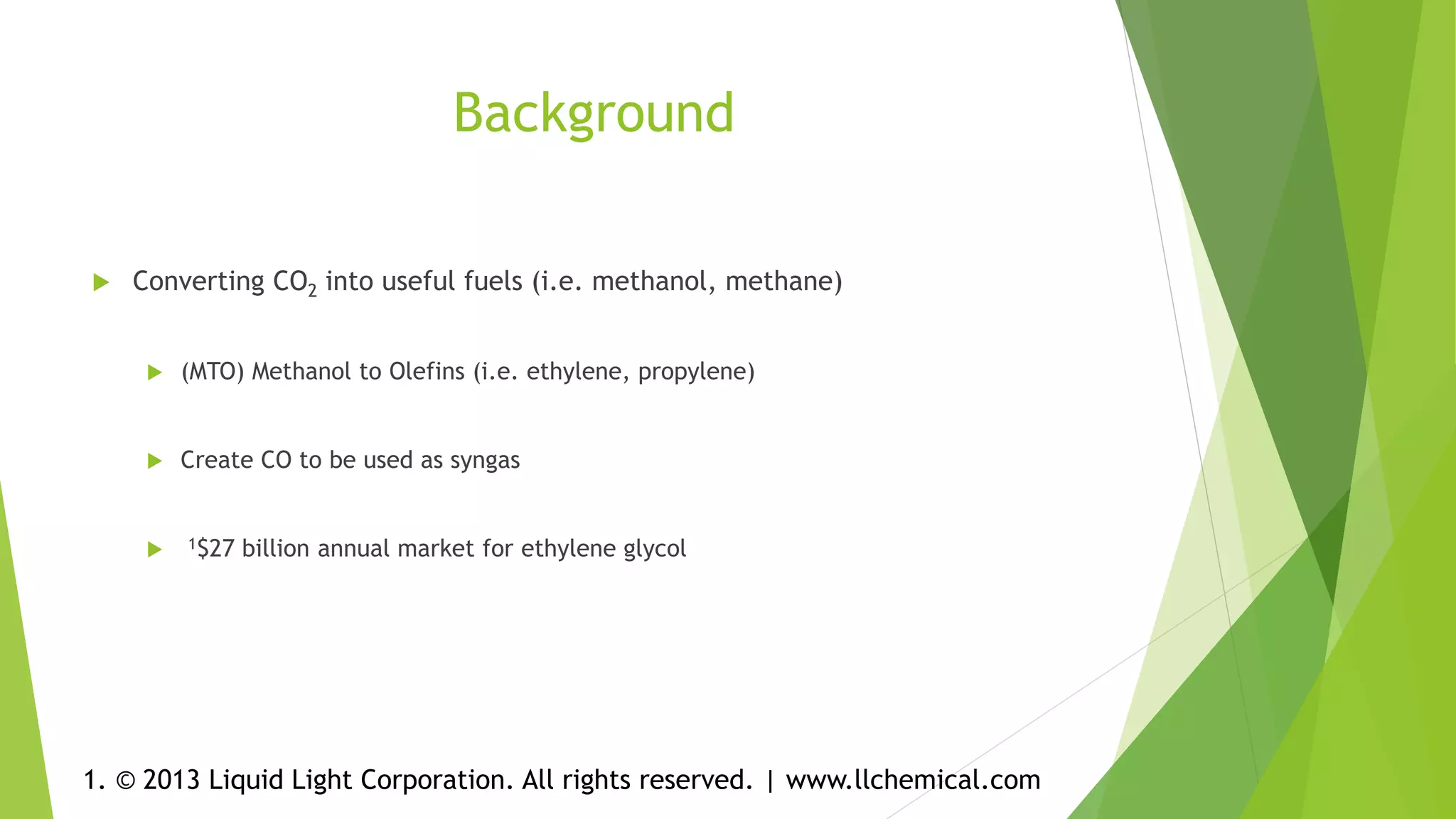 Background
 Converting CO2 into useful fuels (i.e. methanol, methane)
 (MTO) Methanol to Olefins (i.e. ethylene, propylene)
 Create CO to be used as syngas
 1$27 billion annual market for ethylene glycol
1. © 2013 Liquid Light Corporation. All rights reserved. | www.llchemical.com
 