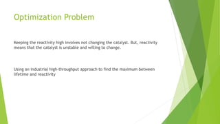 Optimization Problem
Keeping the reactivity high involves not changing the catalyst. But, reactivity
means that the catalyst is unstable and willing to change.
Using an industrial high-throughput approach to find the maximum between
lifetime and reactivity
 