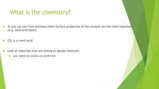 What is the chemistry?
 As you can see from previous slides Surface properties of the catalyst are the most important
(e.g. solid acid/base)
 CO2 is a Lewis acid
 Look at materials that are willing to donate electrons
 Low valent ion oxides are preferred
 