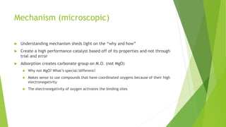 Mechanism (microscopic)
 Understanding mechanism sheds light on the “why and how”
 Create a high performance catalyst based off of its properties and not through
trial and error
 Adsorption creates carbonate group on M.O. (not MgO)
 Why not MgO? What’s special/different?
 Makes sense to use compounds that have coordinated oxygens because of their high
electronegativity
 The electronegativity of oxygen activates the binding sites
 