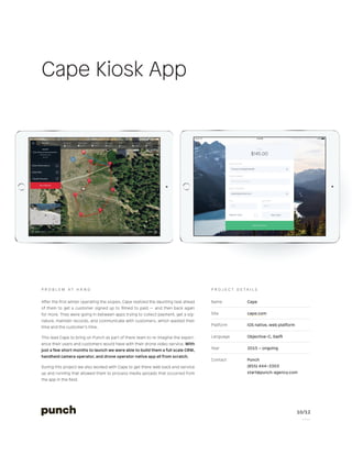 10/12
P a g e
Name Cape
Site cape.com
Platform iOS native, web platform
Language Objective-C, Swift
Year 2015 – ongoing
Contact Punch
(855) 444–3303
start@punch-agency.com
P r o j e c t d e t a i l s
After the first winter operating the slopes, Cape realized the daunting task ahead
of them to get a customer signed up to filmed to paid — and then back again
for more. They were going in between apps trying to collect payment, get a sig-
nature, maintain records, and communicate with customers, which wasted their
time and the customer’s time.
This lead Cape to bring on Punch as part of there team to re-imagine the experi-
ence their users and customers would have with their drone video service. With
just a few short months to launch we were able to build them a full scale CRM,
handheld camera operator, and drone operator native app all from scratch.
During this project we also worked with Cape to get there web back end service
up and running that allowed them to process media uploads that occurred from
the app in the field.
P r o b l e m A t H a n d
Cape Kiosk App
 