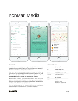 4/12
P a g e
Name KonMari Media
Site konmari-media.com
Platform Print, Branding, iOS, Web
Availability Spring 2016 release
Office San Francisco
Contact Punch
(855) 444–3303
start@punch-agency.com
P r o j e c t d e t a i l s
KonMari Media is the new entity that manages and markets the acclaimed works
of Marie Kondo, the creator of the KonMari Method and author of the New York
Time’s best-seller, The Life-Changing Magic of Tidying Up.
After selling over 6-million copies of her book, Marie Kondo and her team ap-
proached Punch to create a new experience for her fans for the Apple App Store.
They didn’t want a digital book. They wanted a new way to interact with the
philosophy and method of KonMari that existed outside the book.
Working with her customers, we researched the core areas where we could im-
prove from the book: real time feedback and encouragement, on-demand con-
sulting services, community-driven sharing of progress, and a clean aesthetic to
reenforce the idea that a tidy home can spark joy.
To tie it all together, we worked with Marie to refine and improve her brand, logo,
and experience for a consistent and tidy multi-channel experience.
O v e r v i e w
KonMari Media
 
