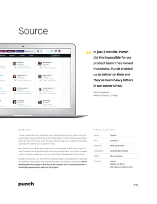 6/12
P a g e
Name Source
Site source.hr
Platform Web application
Availability Launched and active
Office San Francisco
Contact Punch
(855) 444–3303
start@punch-agency.com
P r o j e c t d e t a i l s
1-Page contacted us to build their new hiring platform Source, which links em-
ployers with connected friends of their employees for hiring. Studies have shown
that over 80% of hiring is done through referrals. We built a platform that helps
automate the referral process within hiring.
We created a rich single-page application using Angular.js with the Google Clo-
sure Compiler, and a services back-end using independent but loosely coupled
node.js modules, resulting in a strong, opinionated development environment.
During this process, we moved from focused feature development to focused
enrichment of data quality and security features for enterprise customers. We’re
working with the project to this day, as the original, most active maintainers —
and largest development team on the project.
O v e r v i e w
Source
“
	 In just 3 months, Punch
did the impossible for our
product team: they moved
mountains. Punch enabled
us to deliver on time and
they’ve been heavy hitters
in our corner since.”
	 David Sanghera
	 Head of Product, 1-Page
 